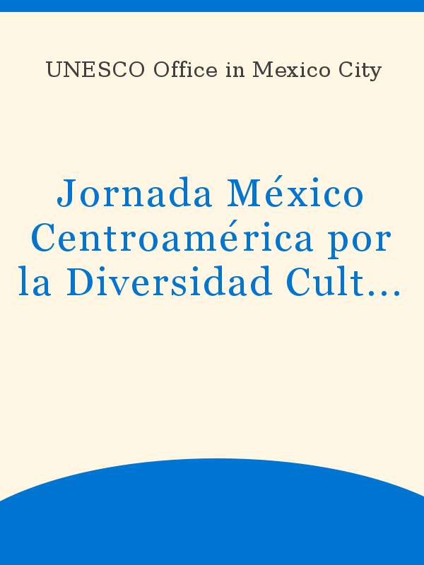 Jornada México Centroamérica por la Diversidad Cultural: memoria general,  realizada con motivo del Día Mundial de la Diversidad Cultural para el  Diálogo y el Desarrollo, 21 de mayo de 2005